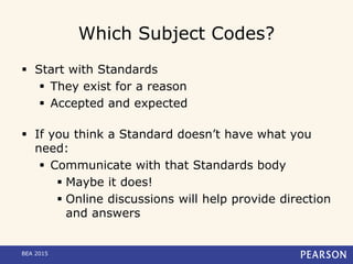 Which Subject Codes?
 Start with Standards
 They exist for a reason
 Accepted and expected
 If you think a Standard doesn’t have what you
need:
 Communicate with that Standards body
 Maybe it does!
 Online discussions will help provide direction
and answers
BEA 2015
 