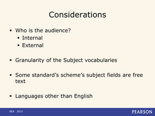 Considerations
 Who is the audience?
 Internal
 External
 Granularity of the Subject vocabularies
 Some standard’s scheme’s subject fields are free
text
 Languages other than English
BEA 2015
 