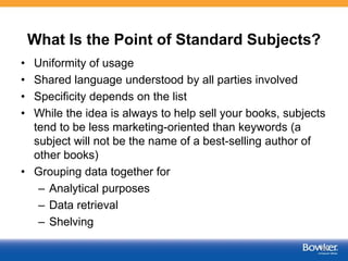 What Is the Point of Standard Subjects?
• Uniformity of usage
• Shared language understood by all parties involved
• Specificity depends on the list
• While the idea is always to help sell your books, subjects
tend to be less marketing-oriented than keywords (a
subject will not be the name of a best-selling author of
other books)
• Grouping data together for
– Analytical purposes
– Data retrieval
– Shelving
36
 