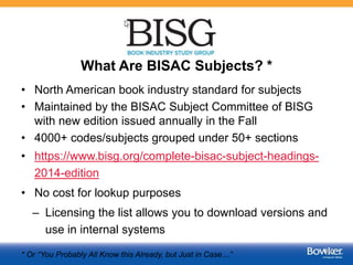 What Are BISAC Subjects? *
• North American book industry standard for subjects
• Maintained by the BISAC Subject Committee of BISG
with new edition issued annually in the Fall
• 4000+ codes/subjects grouped under 50+ sections
• https://www.bisg.org/complete-bisac-subject-headings-
2014-edition
• No cost for lookup purposes
– Licensing the list allows you to download versions and
use in internal systems
* Or “You Probably All Know this Already, but Just in Case…” 37
 