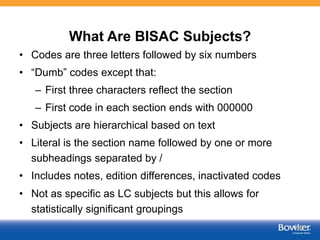 What Are BISAC Subjects?
• Codes are three letters followed by six numbers
• “Dumb” codes except that:
– First three characters reflect the section
– First code in each section ends with 000000
• Subjects are hierarchical based on text
• Literal is the section name followed by one or more
subheadings separated by /
• Includes notes, edition differences, inactivated codes
• Not as specific as LC subjects but this allows for
statistically significant groupings
39
 