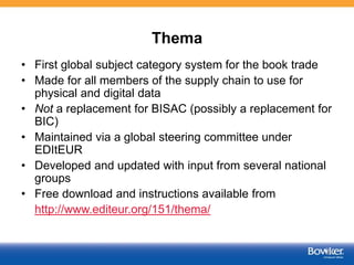 Thema
• First global subject category system for the book trade
• Made for all members of the supply chain to use for
physical and digital data
• Not a replacement for BISAC (possibly a replacement for
BIC)
• Maintained via a global steering committee under
EDItEUR
• Developed and updated with input from several national
groups
• Free download and instructions available from
http://www.editeur.org/151/thema/
41
 