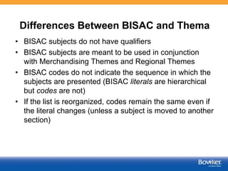 Differences Between BISAC and Thema
• BISAC subjects do not have qualifiers
• BISAC subjects are meant to be used in conjunction
with Merchandising Themes and Regional Themes
• BISAC codes do not indicate the sequence in which the
subjects are presented (BISAC literals are hierarchical
but codes are not)
• If the list is reorganized, codes remain the same even if
the literal changes (unless a subject is moved to another
section)
45
 