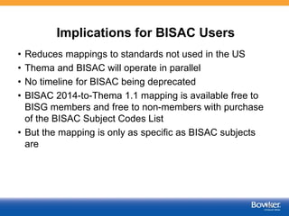 Implications for BISAC Users
• Reduces mappings to standards not used in the US
• Thema and BISAC will operate in parallel
• No timeline for BISAC being deprecated
• BISAC 2014-to-Thema 1.1 mapping is available free to
BISG members and free to non-members with purchase
of the BISAC Subject Codes List
• But the mapping is only as specific as BISAC subjects
are
46
 