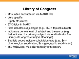 Library of Congress
• Most often encountered via MARC files
• Very specific
• Highly structured
• 6XX fields in MARC
• Field denotes subject type (e.g., 650 = topical subject)
• Indicators denote level of subject and thesaurus (e.g.,
first indicator 1 = primary subject, second indicator 0 =
Library of Congress Subject Headings)
• Subfield codes indicate subdivision type (e.g., $y =
chronological subdivision, $z = geographic subdivision)
• 650 #0$aVocal music$zFrance$y18th century
47
 