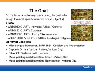 The Goal
No matter what schema you are using, the goal is to
assign the most specific non-redundant subject(s).
BISAC
• ART016000 ART / Individual Artists / General
• ART015030 ART / European
• ART015080 ART / History / Renaissance
• ARC016000 ARCHITECTURE / Buildings / Religious
Library of Congress
• Michelangelo Buonarroti, 1475-1564--Criticism and interpretation.
• Cappella Sistina (Vatican Palace, Vatican City)
• Bible. Old Testament--Illustrations.
• Mural painting and decoration, Italian--Vatican City.
• Mural painting and decoration, Renaissance--Vatican City.
48
 