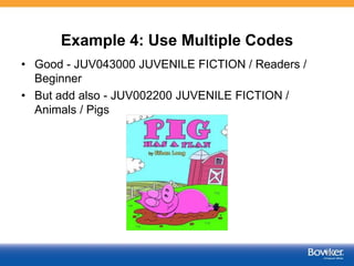 Example 4: Use Multiple Codes
• Good - JUV043000 JUVENILE FICTION / Readers /
Beginner
• But add also - JUV002200 JUVENILE FICTION /
Animals / Pigs
55
 