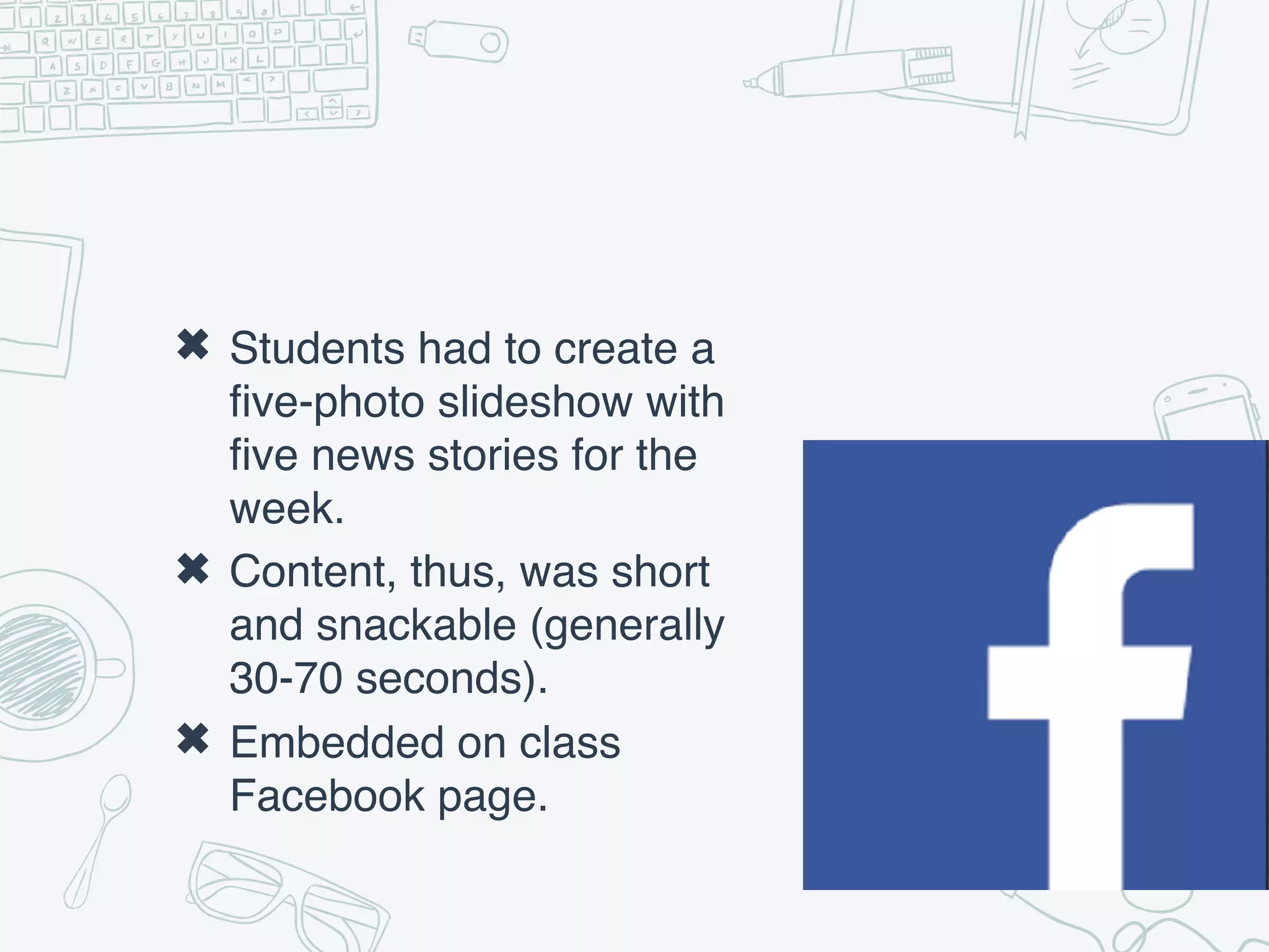✖ Students had to create a
five-photo slideshow with
five news stories for the
week.
✖ Content, thus, was short
and snackable (generally
30-70 seconds).
✖ Embedded on class
Facebook page.
 