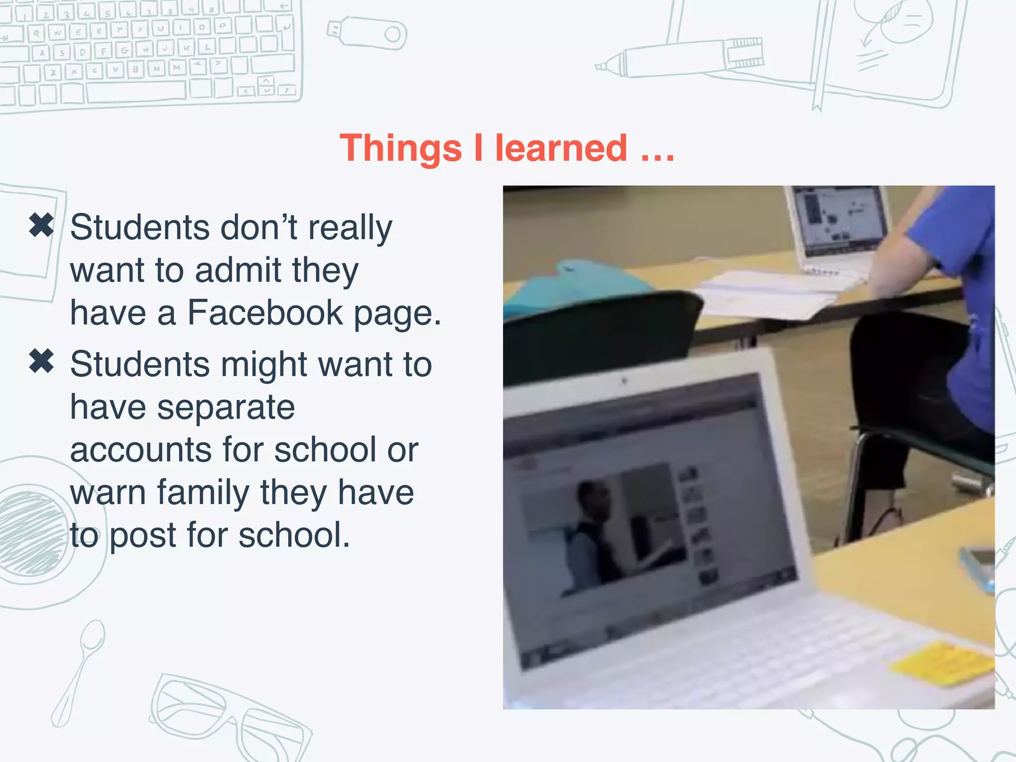 Things I learned …
✖ Students don’t really
want to admit they
have a Facebook page.
✖ Students might want to
have separate
accounts for school or
warn family they have
to post for school.
 