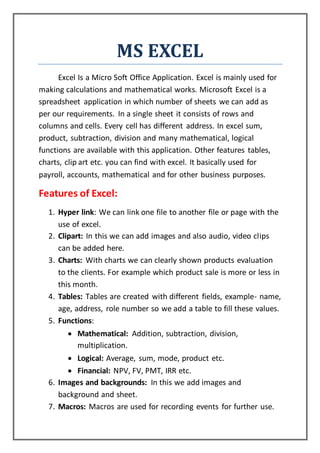 MS EXCEL
Excel Is a Micro Soft Office Application. Excel is mainly used for
making calculations and mathematical works. Microsoft Excel is a
spreadsheet application in which number of sheets we can add as
per our requirements. In a single sheet it consists of rows and
columns and cells. Every cell has different address. In excel sum,
product, subtraction, division and many mathematical, logical
functions are available with this application. Other features tables,
charts, clip art etc. you can find with excel. It basically used for
payroll, accounts, mathematical and for other business purposes.
Features of Excel:
1. Hyper link: We can link one file to another file or page with the
use of excel.
2. Clipart: In this we can add images and also audio, video clips
can be added here.
3. Charts: With charts we can clearly shown products evaluation
to the clients. For example which product sale is more or less in
this month.
4. Tables: Tables are created with different fields, example- name,
age, address, role number so we add a table to fill these values.
5. Functions:
 Mathematical: Addition, subtraction, division,
multiplication.
 Logical: Average, sum, mode, product etc.
 Financial: NPV, FV, PMT, IRR etc.
6. Images and backgrounds: In this we add images and
background and sheet.
7. Macros: Macros are used for recording events for further use.
 