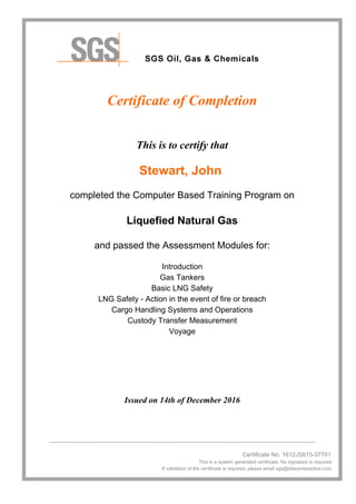 Certificate of Completion
This is to certify that
Stewart, John
completed the Computer Based Training Program on
Liquefied Natural Gas
and passed the Assessment Modules for:
Introduction
Gas Tankers
Basic LNG Safety
LNG Safety - Action in the event of fire or breach
Cargo Handling Systems and Operations
Custody Transfer Measurement
Voyage
Issued on 14th of December 2016
________________________________________________________________________________
Certificate No. 1612JS615-37701
This is a system generated certificate. No signature is required.
If validation of the certificate is required, please email sgs@idessinteractive.com.
 