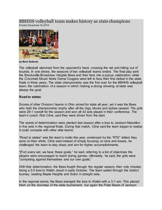 BBHHS volleyball team makes history as state champions
Posted:December 19,2016
by Mark Sellards
The volleyball slammed from the opponent’s hand, crossing the net and hitting out of
bounds. In one stroke, the seasons of two volleyball teams ended. The final play sent
the Brecksville-Broadview Heights Bees and their fans into a joyous celebration, while
the Cincinnati Mount Notre Dame Cougars were left to face their first defeat in the state
finals in three years. The state championship was the first ever for the BBHHS volleyball
team, the culmination of a season in which making a strong showing at state was
always the goal.
Road to states
Scores of other Division I teams in Ohio aimed for state all year, yet it was the Bees
who held the championship trophy after all the digs, blocks and spikes ceased. The girls
were 28-1 overall for the season and won all 42 sets played in their conference. The
team’s coach, Rob Cline, said they were driven from the start.
The seeds of determination were planted last season after a loss to Jackson Massillon
in five sets in the regional finals. During that match, Cline said the team began to realize
it could compete with other elite teams.
“Road to states” was the team’s motto this year, evidenced by the “RTS” letters they
wore on their shirts. Cline said instead of simply focusing on wins and losses, he
challenged the team to stay sharp and aim for higher accomplishments.
“[For] every set, we have these goals,” he said, referring to a list of objectives the
players were encouraged to reach during games. Ultimately, he said, the girls were
“competing against themselves and our own goals.”
With that determination, the Bees fought through the regular season, their only misstep
being a 2-0 loss to Walsh Jesuit in early October. The team sailed through the district
tourney, beating Maple Heights and Solon in straight sets.
In the regional semis, the Bees avenged the loss to Walsh with a 3-1 win. This placed
them on the doorstep of the state tournament, but again the Polar Bears of Jackson
 