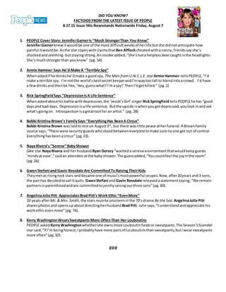 DID YOU KNOW?
FACTOIDS FROM THE LATEST ISSUE OF PEOPLE
8.17.15 Issue Hits Newsstands Nationwide Friday, August 7
1. PEOPLE Cover Story: JenniferGarnerIs “Much StrongerThan You Know”
JenniferGarnerknewitwouldbe one of the most difficultweeksof herlife butshe didnotanticipate how
painful itwouldbe.Asthe star copeswithclaimsthat Ben Affleckcheatedwithananny,friendssayshe’s
shockedandseething- butstayingstrong.Aninsideradded,“She’snota helplessdeercaughtinthe headlights.
She’smuchstrongerthan youknow” (pg. 54).
2. Armie Hammer Says He’d Make A “Terrible Spy”
Whenaskedif he thinkshe’dmake a goodspy, The Man fromU.N.C.L.E. starArmie Hammer tellsPEOPLE,“I’d
make a terrible spy. I’mnotthe world’sbestsecretkeeperandI’mwaytoo tall to blendintoacrowd. I’d have
a fewdrinksandthenbe like,‘Hey,guesswhat?I’maspy!’ThenI’dget killed.” (pg.2)
3. Rick SpringfieldSays “DepressionIsA Life Sentence”
Whenaskedabouthisbattle withdepression,the ‘Jessie’sGirl’singer RickSpringfieldtellsPEOPLEhe has“good
daysand bad days. Depressionisalife sentence. Butthe upside iswhenyougetdepressed,youlookinandask
what’sgoingon. Introspectionisagreattool for an artist.” (pg. 28)
4. Bobbi Kristina Brown’s FamilySays “EverythingHas BeenA Circus”
Bobbi Kristina Brown was laidtorest on August3rd
, but there waslittle peace atherfuneral.A Brownfamily
source says,“There were securityguardswhostoodbetweeneveryonetomake sure noone got out of control .
Everythinghasbeenacircus” (pg.23).
5. Naya Rivera’s “Serene” BabyShower
Glee star Naya Rivera and her husband Ryan Dorsey “wanteda serene environmentthatwouldkeepguests
‘mindsatease’,”saidan attendee atthe babyshower.The guestadded,“Youcouldfeel the joyinthe room”
(pg.26).
6. GwenStefani and Gavin Rossdale Are CommittedTo Raising TheirKids
Theymetas risingrock stars and became one of music’smostpowerful coupes.Now,after20years and3 sons,
the pair has decidedtocall itquits. GwenStefani andGavin Rossdale releasedastatementsaying,“We remain
partnersinparenthoodandare committedtojointlyraisingourthree sons”(pg.60).
7. AngelinaJolie Pitt AppreciatesBrad Pitt’s Work Ethic “EvenMore”
10 yearsafterMr. & Mrs. Smith,the stars reunite onscreeninthe 70’sdrama By the Sea. AngelinaJolie Pitt
sharesphotosand opensupaboutdirectingherhusband Brad Pitt. Jolie says,“Iunderstandandappreciate his
workethicevenmore”(pg.74).
8. Kerry WashingtonWearsSweatpants More OftenThan Her Louboutins
PEOPLE asked Kerry Washingtonwhethershe ownsmore Louboutin heelsorsweatpants.The Season5Scandal
star said,“if I’m beinghonest,Iprobablyhave more pairsof Louboutinsthan sweatpants,butIwearsweatpants
more often”(pg.92).
###
 
