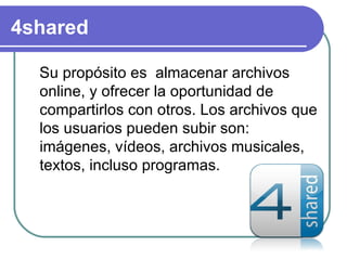 4shared

  Su propósito es almacenar archivos
  online, y ofrecer la oportunidad de
  compartirlos con otros. Los archivos que
  los usuarios pueden subir son:
  imágenes, vídeos, archivos musicales,
  textos, incluso programas.
 