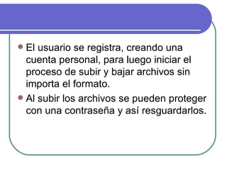  El usuario se registra, creando una
  cuenta personal, para luego iniciar el
  proceso de subir y bajar archivos sin
  importa el formato.
 Al subir los archivos se pueden proteger
  con una contraseña y así resguardarlos.
 
