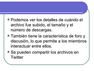  Podemos ver los detalles de cuándo el
  archivo fue subido, el tamaño y el
  número de descargas.
 También tiene la característica de foro y
  discusión, lo que permite a los miembros
  interactuar entre ellos.
 Se pueden compartir los archivos en
  Twitter
 