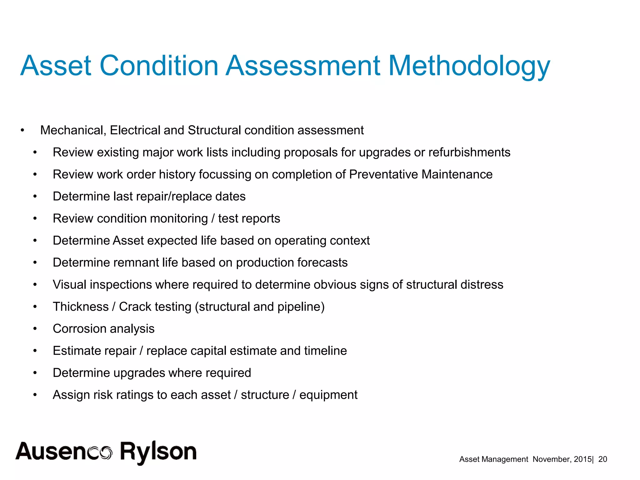 Asset Management November, 2015| 20
Asset Condition Assessment Methodology
• Mechanical, Electrical and Structural condition assessment
• Review existing major work lists including proposals for upgrades or refurbishments
• Review work order history focussing on completion of Preventative Maintenance
• Determine last repair/replace dates
• Review condition monitoring / test reports
• Determine Asset expected life based on operating context
• Determine remnant life based on production forecasts
• Visual inspections where required to determine obvious signs of structural distress
• Thickness / Crack testing (structural and pipeline)
• Corrosion analysis
• Estimate repair / replace capital estimate and timeline
• Determine upgrades where required
• Assign risk ratings to each asset / structure / equipment
 