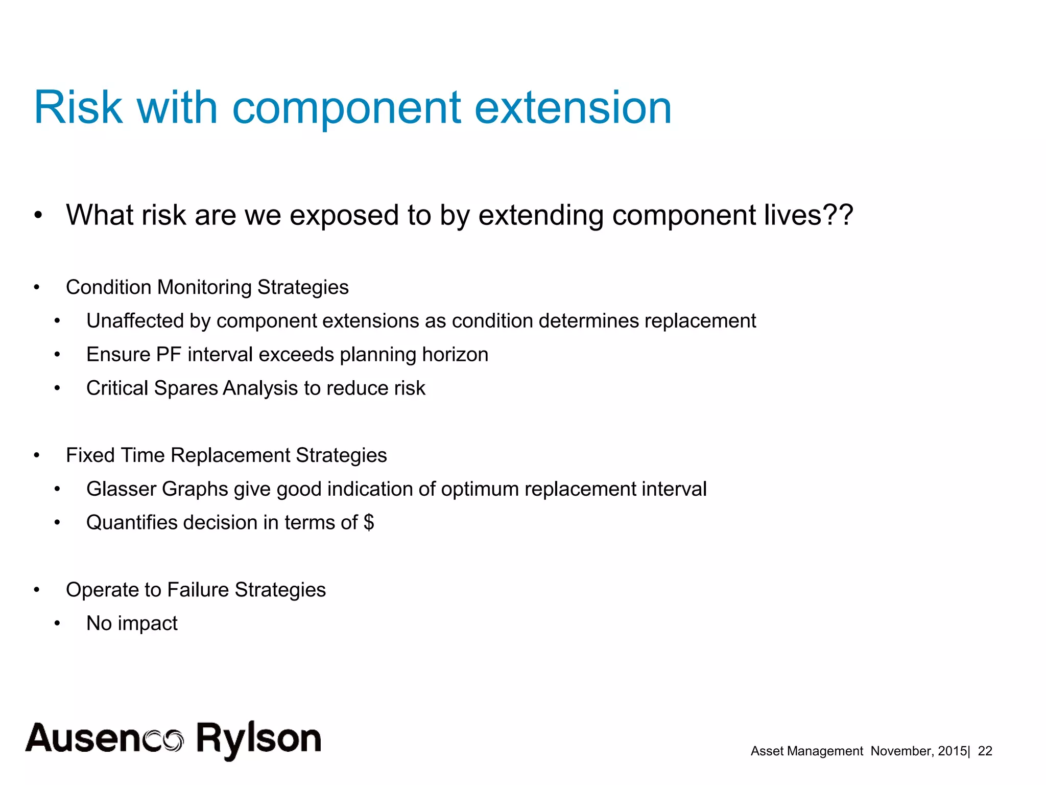 Asset Management November, 2015| 22
Risk with component extension
• What risk are we exposed to by extending component lives??
• Condition Monitoring Strategies
• Unaffected by component extensions as condition determines replacement
• Ensure PF interval exceeds planning horizon
• Critical Spares Analysis to reduce risk
• Fixed Time Replacement Strategies
• Glasser Graphs give good indication of optimum replacement interval
• Quantifies decision in terms of $
• Operate to Failure Strategies
• No impact
 