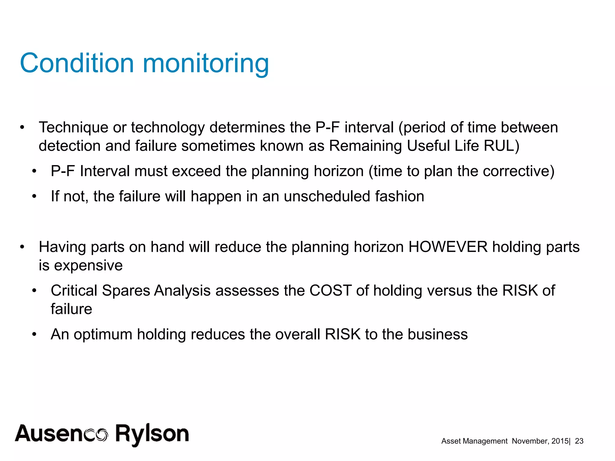 Asset Management November, 2015| 23
Condition monitoring
• Technique or technology determines the P-F interval (period of time between
detection and failure sometimes known as Remaining Useful Life RUL)
• P-F Interval must exceed the planning horizon (time to plan the corrective)
• If not, the failure will happen in an unscheduled fashion
• Having parts on hand will reduce the planning horizon HOWEVER holding parts
is expensive
• Critical Spares Analysis assesses the COST of holding versus the RISK of
failure
• An optimum holding reduces the overall RISK to the business
 