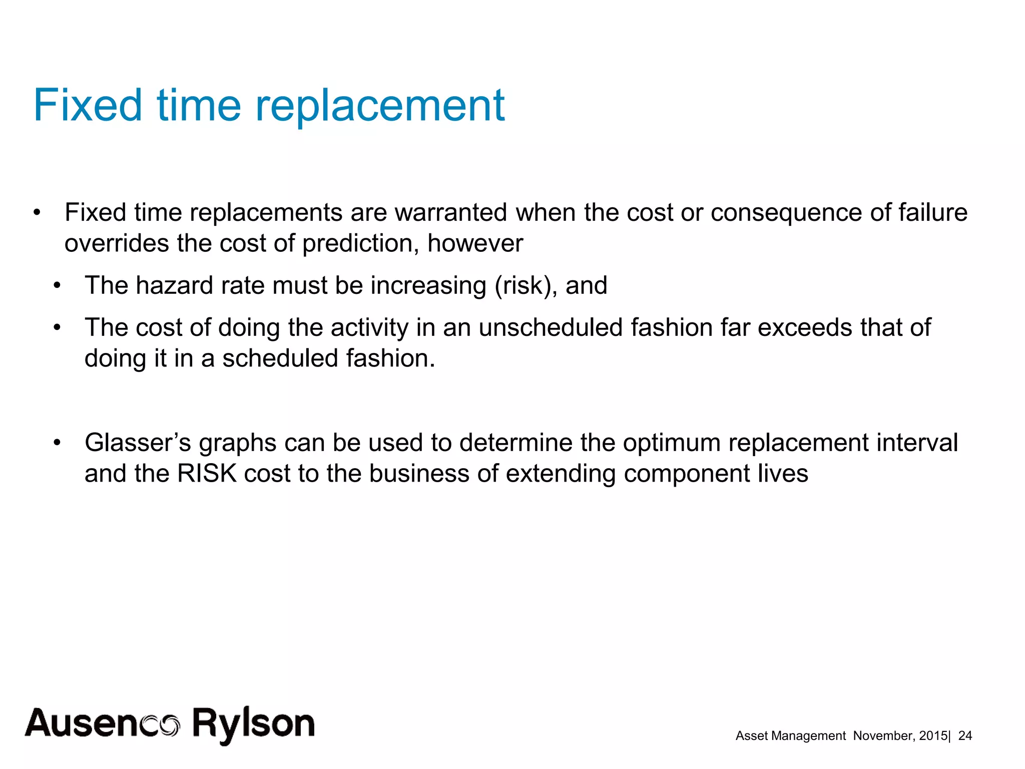 Asset Management November, 2015| 24
Fixed time replacement
• Fixed time replacements are warranted when the cost or consequence of failure
overrides the cost of prediction, however
• The hazard rate must be increasing (risk), and
• The cost of doing the activity in an unscheduled fashion far exceeds that of
doing it in a scheduled fashion.
• Glasser’s graphs can be used to determine the optimum replacement interval
and the RISK cost to the business of extending component lives
 