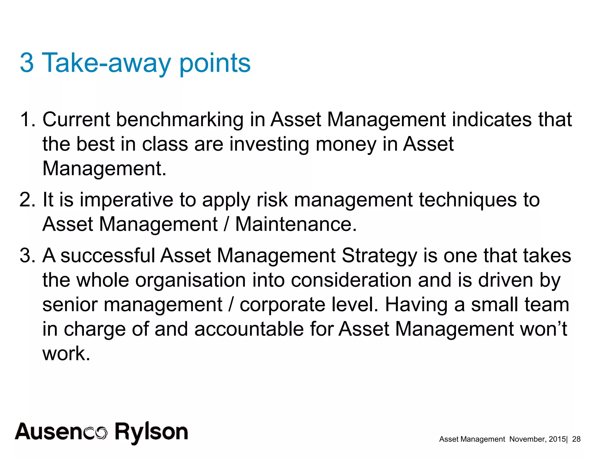 Asset Management November, 2015| 28
3 Take-away points
1. Current benchmarking in Asset Management indicates that
the best in class are investing money in Asset
Management.
2. It is imperative to apply risk management techniques to
Asset Management / Maintenance.
3. A successful Asset Management Strategy is one that takes
the whole organisation into consideration and is driven by
senior management / corporate level. Having a small team
in charge of and accountable for Asset Management won’t
work.
 