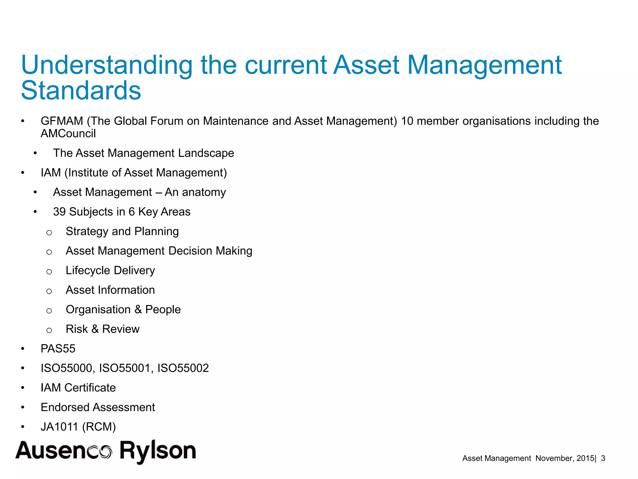 Asset Management November, 2015| 3
• GFMAM (The Global Forum on Maintenance and Asset Management) 10 member organisations including the
AMCouncil
• The Asset Management Landscape
• IAM (Institute of Asset Management)
• Asset Management – An anatomy
• 39 Subjects in 6 Key Areas
o Strategy and Planning
o Asset Management Decision Making
o Lifecycle Delivery
o Asset Information
o Organisation & People
o Risk & Review
• PAS55
• ISO55000, ISO55001, ISO55002
• IAM Certificate
• Endorsed Assessment
• JA1011 (RCM)
Understanding the current Asset Management
Standards
 