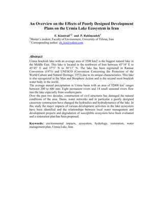 An Overview on the Effects of Poorly Designed Development
Plans on the Urmia Lake Ecosystem in Iran
E. Kianirad1,2
and P. Rahimzadeh1
1
Master’s student, Faculty of Environment, University of Tehran, Iran
2
Corresponding author: eh_kia@yahoo.com
Abstract
Urmia brackish lake with an average area of 5500 km2 is the biggest natural lake in
the Middle East. This lake is located in the northwest of Iran between 45°10’ E to
45°45’ E and 37°5’ N to 38°17’ N. The lake has been registered in Ramsar
Convention (1971) and UNESCO (Convention Concerning the Protection of the
World Culture and Natural Heritage, 1972) due to its unique characteristics. This lake
is also recognized in the Man and Biosphere Action and is the second most brackish
water body in the world.
The average annual precipitation in Urmia basin with an area of 52000 km2
ranges
between 200 to 600 mm. Eight permanent rivers and 14 small seasonal rivers flow
into the lake especially from southern parts.
Over the past two decades, construction of civil structures has damaged the natural
conditions of the area. Dams, water networks and in particular a poorly designed
causeway construction have changed the hydraulics and hydrodynamics of the lake. In
this study the major impacts of various development activities in the lake ecosystem
have been identified and the relationships between local water management and
development projects and degradation of susceptible ecosystem have been evaluated
and a restoration plan has been proposed.
Keywords: environmental impacts, ecosystem, hydrology, restoration, water
management plan, Urmia Lake, Iran.
Kianirad, E., and Rahimzadeh, P., 2005, "An Overview on the Effects of Poorly Designed Development Plans on the Urmia
Lake Ecosystem in Iran", Faculty of Environment, University of Tehran, Iran, with Minor Revisions in 2006.
 