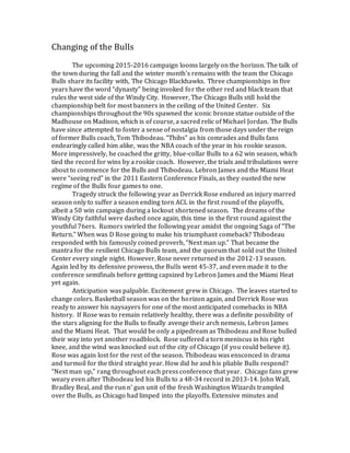 Changing of the Bulls
The upcoming 2015-2016 campaign looms largely on the horizon. The talk of
the town during the fall and the winter month’s remains with the team the Chicago
Bulls share its facility with, The Chicago Blackhawks. Three championships in five
years have the word “dynasty” being invoked for the other red and black team that
rules the west side of the Windy City. However, The Chicago Bulls still hold the
championship belt for most banners in the ceiling of the United Center. Six
championships throughout the 90s spawned the iconic bronze statue outside of the
Madhouse on Madison, which is of course, a sacred relic of Michael Jordan. The Bulls
have since attempted to foster a sense of nostalgia from those days under the reign
of former Bulls coach, Tom Thibodeau. “Thibs” as his comrades and Bulls fans
endearingly called him alike, was the NBA coach of the year in his rookie season.
More impressively, he coached the gritty, blue-collar Bulls to a 62 win season, which
tied the record for wins by a rookie coach. However, the trials and tribulations were
about to commence for the Bulls and Thibodeau. Lebron James and the Miami Heat
were “seeing red” in the 2011 Eastern Conference Finals, as they ousted the new
regime of the Bulls four games to one.
Tragedy struck the following year as Derrick Rose endured an injury marred
season only to suffer a season ending torn ACL in the first round of the playoffs,
albeit a 50 win campaign during a lockout shortened season. The dreams of the
Windy City faithful were dashed once again, this time in the first round against the
youthful 76ers. Rumors swirled the following year amidst the ongoing Saga of “The
Return.” When was D Rose going to make his triumphant comeback? Thibodeau
responded with his famously coined proverb, “Next man up.” That became the
mantra for the resilient Chicago Bulls team, and the quorum that sold out the United
Center every single night. However, Rose never returned in the 2012-13 season.
Again led by its defensive prowess, the Bulls went 45-37, and even made it to the
conference semifinals before getting capsized by Lebron James and the Miami Heat
yet again.
Anticipation was palpable. Excitement grew in Chicago. The leaves started to
change colors. Basketball season was on the horizon again, and Derrick Rose was
ready to answer his naysayers for one of the most anticipated comebacks in NBA
history. If Rose was to remain relatively healthy, there was a definite possibility of
the stars aligning for the Bulls to finally avenge their arch nemesis, Lebron James
and the Miami Heat. That would be only a pipedream as Thibodeau and Rose bulled
their way into yet another roadblock. Rose suffered a torn meniscus in his right
knee, and the wind was knocked out of the city of Chicago (if you could believe it).
Rose was again lost for the rest of the season. Thibodeau was ensconced in drama
and turmoil for the third straight year. How did he and his pliable Bulls respond?
“Next man up,” rang throughout each press conference that year. Chicago fans grew
weary even after Thibodeau led his Bulls to a 48-34 record in 2013-14. John Wall,
Bradley Beal, and the run n’ gun unit of the fresh Washington Wizards trampled
over the Bulls, as Chicago had limped into the playoffs. Extensive minutes and
 