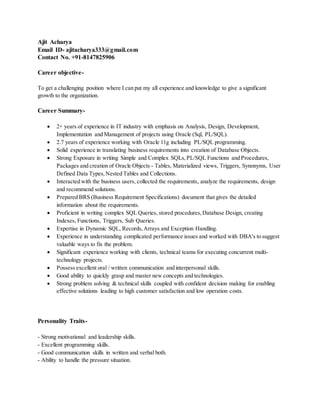 Ajit Acharya
Email ID- ajitacharya333@gmail.com
Contact No. +91-8147825906
Career objective-
To get a challenging position where I can put my all experience and knowledge to give a significant
growth to the organization.
Career Summary-
 2+ years of experience in IT industry with emphasis on Analysis, Design, Development,
Implementation and Management of projects using Oracle (Sql, PL/SQL).
 2.7 years of experience working with Oracle 11g including PL/SQL programming.
 Solid experience in translating business requirements into creation of Database Objects.
 Strong Exposure in writing Simple and Complex SQLs,PL/SQL Functions and Procedures,
Packages and creation of Oracle Objects - Tables, Materialized views, Triggers, Synonyms, User
Defined Data Types,Nested Tables and Collections.
 Interacted with the business users, collected the requirements, analyze the requirements, design
and recommend solutions.
 Prepared BRS (Business Requirement Specifications) document that gives the detailed
information about the requirements.
 Proficient in writing complex SQL Queries, stored procedures,Database Design, creating
Indexes, Functions, Triggers, Sub Queries.
 Expertise in Dynamic SQL, Records,Arrays and Exception Handling.
 Experience in understanding complicated performance issues and worked with DBA's to suggest
valuable ways to fix the problem.
 Significant experience working with clients, technical teams for executing concurrent multi-
technology projects.
 Possess excellent oral / written communication and interpersonal skills.
 Good ability to quickly grasp and master new concepts and technologies.
 Strong problem solving & technical skills coupled with confident decision making for enabling
effective solutions leading to high customer satisfaction and low operation costs.
Personality Traits-
- Strong motivational and leadership skills.
- Excellent programming skills.
- Good communication skills in written and verbal both.
- Ability to handle the pressure situation.
 