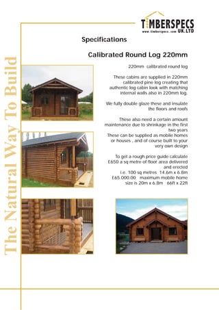 Specifications
Calibrated Round Log 220mm
220mm calibrated round log
These cabins are supplied in 220mm
calibrated pine log creating that
authentic log cabin look with matching
internal walls also in 220mm log.
We fully double glaze these and insulate
the floors and roofs
These also need a certain amount
maintenance due to shrinkage in the first
two years
These can be supplied as mobile homes
or houses , and of course built to your
very own design
To get a rough price guide calculate
£650 a sq metre of floor area delivered
and erected
i.e. 100 sq metres 14.6m x 6.8m
£65.000.00 maximum mobile home
size is 20m x 6.8m 66ft x 22ft
 