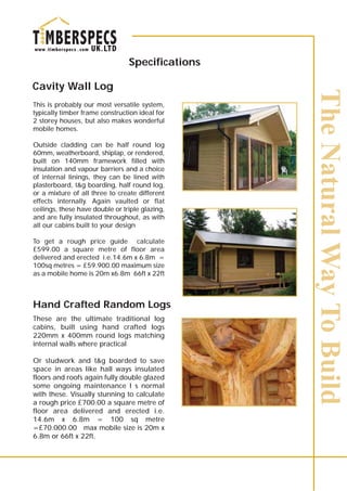 Specifications
Cavity Wall Log
This is probably our most versatile system,
typically timber frame construction ideal for
2 storey houses, but also makes wonderful
mobile homes.
Outside cladding can be half round log
60mm, weatherboard, shiplap, or rendered,
built on 140mm framework filled with
insulation and vapour barriers and a choice
of internal linings, they can be lined with
plasterboard, t&g boarding, half round log,
or a mixture of all three to create different
effects internally. Again vaulted or flat
ceilings, these have double or triple glazing,
and are fully insulated throughout, as with
all our cabins built to your design
To get a rough price guide calculate
£599.00 a square metre of floor area
delivered and erected i.e.14.6m x 6.8m =
100sq metres = £59.900.00 maximum size
as a mobile home is 20m x6.8m 66ft x 22ft
These are the ultimate traditional log
cabins, built using hand crafted logs
220mm x 400mm round logs matching
internal walls where practical
Or studwork and t&g boarded to save
space in areas like hall ways insulated
floors and roofs again fully double glazed
some ongoing maintenance I s normal
with these. Visually stunning to calculate
a rough price £700.00 a square metre of
floor area delivered and erected i.e.
14.6m x 6.8m = 100 sq metre
=£70.000.00 max mobile size is 20m x
6.8m or 66ft x 22ft.
Hand Crafted Random Logs
 