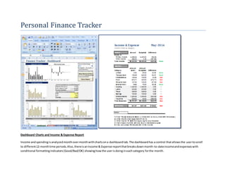 Personal Finance Tracker 
Dashboard Charts and Income & Expense Report 
Income and spending is analyzed month over month with charts on a dashboard tab. The dashboard has a control that allows the user to scroll 
to different 12-month time periods. Also, there is an Income & Expense report that breaks down month-to-date income and expenses with 
conditional formatting indicators (Good/Bad/OK) showing how the user is doing in each category for the month. 
 