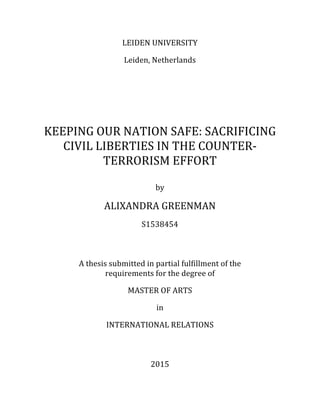 LEIDEN&UNIVERSITY&
&
Leiden,&Netherlands&
&
&
&
&
&
&
&
&
KEEPING&OUR&NATION&SAFE:&SACRIFICING&
CIVIL&LIBERTIES&IN&THE&COUNTERB
TERRORISM&EFFORT&
&
&
by&
&
ALIXANDRA&GREENMAN&
&
S1538454&
&
&
&
&
A&thesis&submitted&in&partial&fulfillment&of&the&
requirements&for&the&degree&of&
&
MASTER&OF&ARTS&
&
in&
&
INTERNATIONAL&RELATIONS&
2015&
&
 