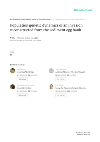 See	discussions,	stats,	and	author	profiles	for	this	publication	at:	https://www.researchgate.net/publication/279630403
Population	genetic	dynamics	of	an	invasion
reconstructed	from	the	sediment	egg	bank
Article		in		Molecular	Ecology	·	June	2015
Impact	Factor:	6.49	·	DOI:	10.1111/mec.13298	·	Source:	PubMed
READS
89
9	authors,	including:
Markus	Möst
Universtiy	of	Cambridge
12	PUBLICATIONS			419	CITATIONS			
SEE	PROFILE
Silvia	Markova
Academy	of	Sciences	of	the	Czech	Republic
21	PUBLICATIONS			238	CITATIONS			
SEE	PROFILE
Dominik	Martin-Creuzburg
Universität	Konstanz
45	PUBLICATIONS			987	CITATIONS			
SEE	PROFILE
Piet	Spaak
Eawag:	Das	Wasserforschungs-Institut	des	…
94	PUBLICATIONS			2,202	CITATIONS			
SEE	PROFILE
Available	from:	Markus	Möst
Retrieved	on:	21	April	2016
 