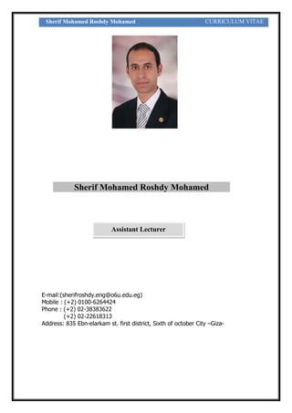 Sherif Mohamed Roshdy Mohamed [CURRICULUM VITAE]
E-mail:(sherifroshdy.eng@o6u.edu.eg)
Mobile : (+2) 0100-6264424
Phone : (+2) 02-38383622
(+2) 02-22618313
Address: 835 Ebn-elarkam st. first district, Sixth of october City –Giza-
Sherif Mohamed Roshdy Mohamed
Assistant Lecturer
 