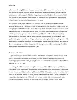 Kevin Rivas
effect would allocating 20% of the dinners to beef rather than 10% have on their meal preparation plan.
The solutions for the first half of the problem regarding the profit for both dinners would to keep the
price the same and have a profit of $800 or change the prices to both be $16 and have a profit of $960.
The solutions for the second half of the problem are to keep 10% allocated for beef or to allocate 20%
for beef. It turns out that both of the solutions are the same.
The decision in which Angela and Zooey have to choose from for chapter 3 are whether or not to
advertise, whether or not a reduction in 5 hours of labor will affect their profit level, and whether or not
raising the price of the fish dinner to $14 would be acceptable to Pierre (their Chef) and how much profit
it would earn them. The solutions to whether or not they should advertise are not advertising and make
what they are making right now, or to advertise and gain 10 meals which would increase profit by
$50($80-$30). The solutions to whether or not a decrease in labor available by 5 hours would affect
profit is to keep doing what they are doing or reduce labor. Reducing their labor to anything less than 16
would result in losing profit. Finally, the solutions regarding whether or not to change the price of fish to
$14 are to keep the price at $12 or change it to $14. Keeping the price at $12 would yield profit of $800
while changing the price would yield a profit of $880.
Recommended Solution
Angela and Zooey should serve 40 fish meals and 20 beef meals per night, this is the quantity at which
profit is maximized (when price of fish=12 and price of beef=16, profit=800). We also recommend
increasing the price of fish to $16. By charging the same amount for both meals profit rises from $800 to
$960 ( 40*16 + 20*16 = 960).
Advertising will add 10 more meals per night and increase profit by $80, this increased profit is larger
than the $30 cost of advertising so the newspaper ad should be purchased. More reliable staff should be
hired in the long run. If labor is reduced by 5 hours it will fall to 15 hours, this is below the point at which
profit will be negatively affected (16 hours). In order to keep their profit where it is they cannot afford to
reduce labor. Changing the price of fish to $14 will increase profit by $80, which is acceptable to the
chef. But we recommend increasing the price to $16, this will grant an additional $80 of profit.
 