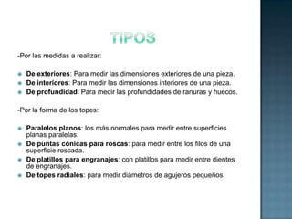 -Por las medidas a realizar:

   De exteriores: Para medir las dimensiones exteriores de una pieza.
   De interiores: Para medir las dimensiones interiores de una pieza.
   De profundidad: Para medir las profundidades de ranuras y huecos.

-Por la forma de los topes:

   Paralelos planos: los más normales para medir entre superficies
    planas paralelas.
   De puntas cónicas para roscas: para medir entre los filos de una
    superficie roscada.
   De platillos para engranajes: con platillos para medir entre dientes
    de engranajes.
   De topes radiales: para medir diámetros de agujeros pequeños.
 