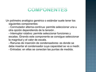 Un polímetro analógico genérico o estándar suele tener los
  siguientes componentes:
  - Conmutador alterna-continua :permite seleccionar una u
  otra opción dependiendo de la tensión .
  - Interruptor rotativo: permite seleccionar funciones y
  escalas. Girando este componente se consigue seleccionar
  la magnitud y el valor de escala.
  - Ranuras de inserción de condensadores: es donde se
  debe insertar el condensador cuya capacidad se va a medir.
  - Entradas: en ellas se conectan las puntas de medida.
 