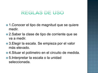  1.Conocer   el tipo de magnitud que se quiere
  medir.
 2.Saber la clase de tipo de corriente que se
  va a medir.
 3.Elegir la escala. Se empieza por el valor
  más elevado.
 4.Situar el polímetro en el circuito de medida.
 5.Interpretar la escala o la unidad
  seleccionada.
 