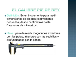  Definición:
            Es un instrumento para medir
 dimensiones de objetos relativamente
 pequeños, desde centímetros hasta
 fracciones de milímetros.

 Usos : permite medir magnitudes exteriores
 con las patas, interiores con las cuchillas y
 profundidades con la sonda.
 
