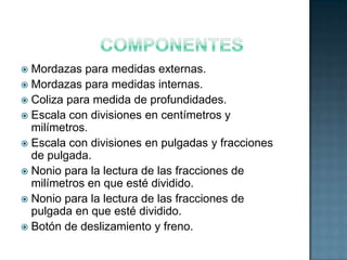  Mordazas para medidas externas.
 Mordazas para medidas internas.
 Coliza para medida de profundidades.
 Escala con divisiones en centímetros y
  milímetros.
 Escala con divisiones en pulgadas y fracciones
  de pulgada.
 Nonio para la lectura de las fracciones de
  milímetros en que esté dividido.
 Nonio para la lectura de las fracciones de
  pulgada en que esté dividido.
 Botón de deslizamiento y freno.
 