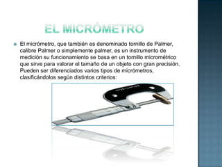    El micrómetro, que también es denominado tornillo de Palmer,
    calibre Palmer o simplemente palmer, es un instrumento de
    medición su funcionamiento se basa en un tornillo micrométrico
    que sirve para valorar el tamaño de un objeto con gran precisión.
    Pueden ser diferenciados varios tipos de micrómetros,
    clasificándolos según distintos criterios:
 