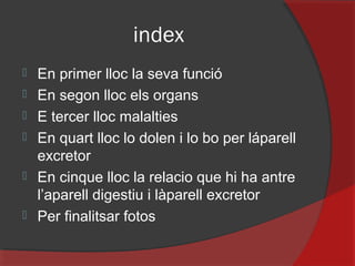 index







En primer lloc la seva funció
En segon lloc els organs
E tercer lloc malalties
En quart lloc lo dolen i lo bo per láparell
excretor
En cinque lloc la relacio que hi ha antre
l’aparell digestiu i làparell excretor
Per finalitsar fotos

 