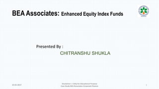 BEA Associates: Enhanced Equity Index Funds
Presented By :
CHITRANSHU SHUKLA
23-01-2017
Disclaimer:-> Only for Educational Purpose
Case Study BEA Associates-Corporate Finance
1
 