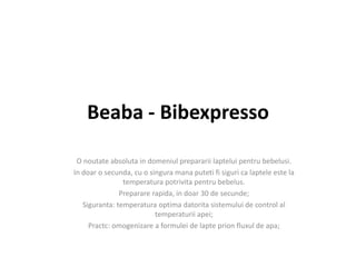 Beaba - Bibexpresso
O noutate absoluta in domeniul prepararii laptelui pentru bebelusi.
In doar o secunda, cu o singura mana puteti fi siguri ca laptele este la
temperatura potrivita pentru bebelus.
Preparare rapida, in doar 30 de secunde;
Siguranta: temperatura optima datorita sistemului de control al
temperaturii apei;
Practc: omogenizare a formulei de lapte prion fluxul de apa;
 