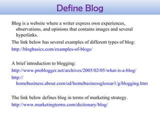 Define Blog
Blog is a website where a writer express own experiences,
observations, and opinions that contains images and several
hyperlinks.
The link below has several examples of different types of blog:
http://blogbasics.com/examples-of-blogs/
A brief introduction to blogging:
http://www.problogger.net/archives/2005/02/05/what-is-a-blog/
http://
homebusiness.about.com/od/homebusinessglossar1/g/blogging.htm
The link below defines blog in terms of marketing strategy.
http://www.marketingterms.com/dictionary/blog/
 