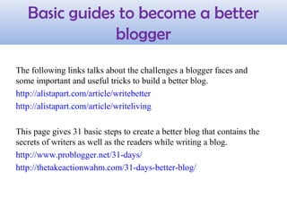 The following links talks about the challenges a blogger faces and
some important and useful tricks to build a better blog.
http://alistapart.com/article/writebetter
http://alistapart.com/article/writeliving
This page gives 31 basic steps to create a better blog that contains the
secrets of writers as well as the readers while writing a blog.
http://www.problogger.net/31-days/
http://thetakeactionwahm.com/31-days-better-blog/
Basic guides to become a better
blogger
 
