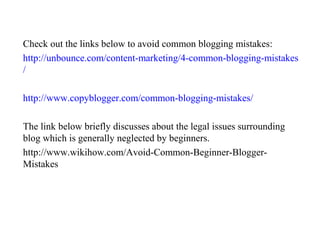 Check out the links below to avoid common blogging mistakes:
http://unbounce.com/content-marketing/4-common-blogging-mistakes
/
http://www.copyblogger.com/common-blogging-mistakes/
The link below briefly discusses about the legal issues surrounding
blog which is generally neglected by beginners.
http://www.wikihow.com/Avoid-Common-Beginner-Blogger-
Mistakes
 