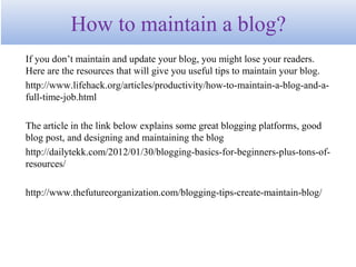 How to maintain a blog?
If you don’t maintain and update your blog, you might lose your readers.
Here are the resources that will give you useful tips to maintain your blog.
http://www.lifehack.org/articles/productivity/how-to-maintain-a-blog-and-a-
full-time-job.html
The article in the link below explains some great blogging platforms, good
blog post, and designing and maintaining the blog
http://dailytekk.com/2012/01/30/blogging-basics-for-beginners-plus-tons-of-
resources/
http://www.thefutureorganization.com/blogging-tips-create-maintain-blog/
 
