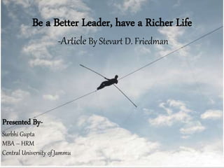 Be a Better Leader, have a Richer Life
-Article By Stevart D. Friedman
Presented By-
Surbhi Gupta
MBA – HRM
Central University of Jammu
 